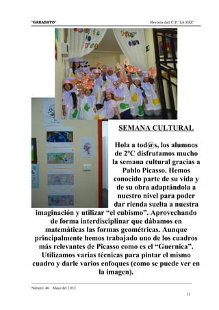 "GARABATO"                                                      Revista del C.P."LA PAZ"




                                               SEMANA CULTURAL

                           Hola a tod@s, los alumnos
                           de 2ºC disfrutamos mucho
                          la semana cultural gracias a
                              Pablo Picasso. Hemos
                           conocido parte de su vida y
                            de su obra adaptándola a
                            nuestro nivel para poder
                           dar rienda suelta a nuestra
 imaginación y utilizar “el cubismo”. Aprovechando
      de forma interdisciplinar que dábamos en
    matemáticas las formas geométricas. Aunque
 principalmente hemos trabajado uno de los cuadros
  más relevantes de Picasso como es el “Guernica”.
   Utilizamos varias técnicas para pintar el mismo
cuadro y darle varios enfoques (como se puede ver en
                     la imagen).
_______________________________________________________________________________________
Número 46   Mayo del 2.012
                                                                                    11
 