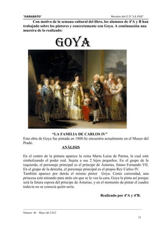 "GARABATO"                                                      Revista del C.P."LA PAZ"

      Con motivo de la semana cultural del libro, los alumnos de 4ºA y B han
trabajado sobre los pintores y concretamente con Goya. A continuación una
muestra de lo realizado:


                         GOYA




                  “LA FAMILIA DE CARLOS IV”
Esta obra de Goya fue pintada en 1800.Se encuentra actualmente en el Museo del
Prado.
                        ANÁLISIS

En el centro de la pintura aparece la reina María Luisa de Parma, la cual está
simbolizando el poder real. Sujeta a sus 2 hijos pequeños. En el grupo de la
izquierda, el personaje principal es el príncipe de Asturias, futuro Fernando VII.
En el grupo de la derecha, el personaje principal es el propio Rey Carlos IV.
También aparece por detrás el mismo pintor Goya. Como curiosidad, una
princesa está mirando para atrás sin que se le vea la cara, Goya la pinta así porque
será la futura esposa del príncipe de Asturias, y en el momento de pintar el cuadro
todavía no se conocía quién sería.

                                                        Realizado por 4ºA y 4ºB.


_______________________________________________________________________________________
Número 46   Mayo del 2.012
                                                                                    15
 