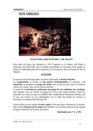 "GARABATO"                                                      Revista del C.P."LA PAZ"


       SUS OBRAS:




                      “LOS FUSILAMIENTOS DEL 3 DE MAYO”

Esta obra de Goya fue pintada en 1814. Ingresó en el Museo del Prado a
principios del siglo XIX, que es donde actualmente se encuentra. Este cuadro se
refiere al enfrentamiento de los patriotas y los franceses ante la Puerta del Sol en
Madrid.
                                ANÁLISIS

La pintura está realizada sobre un lienzo utilizando la técnica del óleo.
La composición se divide en dos partes fundamentales; la primera, a la
izquierda, la compone un grupo de civiles uno se tapa la cara, otros ya muertos
yacen en el suelo, otro con los brazos abiertos...
La parte de la derecha la conforman un grupo de seis soldados, los verdugos,
que apuntan con sus fusiles al grupo de civiles que tienen delante. Éstos no
muestran sus caras, ya que en realidad ellos simplemente obedecían órdenes, por
lo que sus rostros no son importantes. En el lado del grupo de civiles, se
encuentra la montaña del Príncipe Pío.

Goya utiliza en este cuadro el color negro, color que hace referencia a la muerte.
Sin olvidar el blanco de la camisa del hombre con los brazos abiertos que supone
un gran contraste con el resto de colores.
                                                  Realizado por 4º A y 4ºB.


_______________________________________________________________________________________
Número 46   Mayo del 2.012
                                                                                    16
 