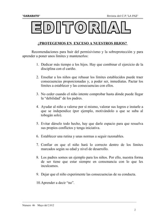 "GARABATO"                                                      Revista del C.P."LA PAZ"




            ¿PROTEGEMOS EN EXCESO A NUESTROS HIJOS?

      Recomendaciones para huir del permisivismo y la sobreprotección y para
aprender a poner unos límites y mantenerlos:

            1. Dedicar más tiempo a los hijos. Hay que combinar el ejercicio de la
               disciplina con el cariño.

            2. Enseñar a los niños que rebasar los límites establecidos puede traer
               consecuencias proporcionadas y, a poder ser, inmediatas. Pactar los
               límites a establecer y las consecuencias con ellos.

            3. No ceder cuando el niño intente comprobar hasta dónde puede llegar
               la “debilidad” de los padres.

            4. Ayudar al niño a valerse por sí mismo, valorar sus logros e instarle a
               que se independice (por ejemplo, motivándolo a que se suba al
               tobogán solo).

            5. Evitar dárselo todo hecho, hay que darle espacio para que resuelva
               sus propios conflictos y tenga iniciativa.

            6. Establecer una rutina y unas normas a seguir razonables.

            7. Confiar en que el niño hará lo correcto dentro de los límites
               marcados según su edad y nivel de desarrollo.

            8. Los padres somos un ejemplo para los niños. Por ello, nuestra forma
               de ser tiene que estar siempre en consonancia con lo que les
               inculcamos.

            9. Dejar que el niño experimente las consecuencias de su conducta.

            10.Aprender a decir “no”.



_______________________________________________________________________________________
Número 46   Mayo del 2.012
                                                                                     2
 
