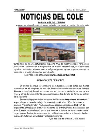 "GARABATO"                                                      Revista del C.P."LA PAZ"




                       PÁGINA WEB DEL CENTRO
  Aunque ya informábamos el curso anterior en nuestra revista, durante este




curso 2.011-12 se está actualizando la página WEB de nuestro colegio. Para ello el
director en colaboración el Responsable de Medios Informáticos, está colocando
aquellos contenidos, informaciones e imágenes que nos ayuden a que se conozca un
poco más el interior de nuestro querido cole.
            La dirección es http://www.murciaeduca.es/30010425

                             MIRADOR WEB DE PADRES

       En el mes de mayo la Consejería de Educación con los datos que hemos
introducido en el Programa de Gestión Plumier ha creado una aplicación llamada
Mirador a través de la cual los padres pueden conocer la evolución escolar de sus
hijos y otros datos de interés que a continuación les detallo. La forma de entrar
es la siguiente:
       Entren en la página de la Consejería de Educación http://www.educarm.es/
Vayan a la parte derecha debajo de Novedades – Mirador. Web de padres y
pinchen. Proyecto Mirador. Pinchen aquí para acceder. Acceso con DNI y nº de
expediente. Introduzcan el NIF (de momento los extranjeros no tienen acceso con
el NIE, están solucionándolo) y el nº que viene en el boletín de notas. Pinche datos
no personales. Podrán tener acceso a las calificaciones, asistencia, horario, fechas
evaluación, tutorías, actividades y enlaces de interés.
                                         Que les sea de utilidad. José Manuel


_______________________________________________________________________________________
Número 46   Mayo del 2.012
                                                                                    21
 