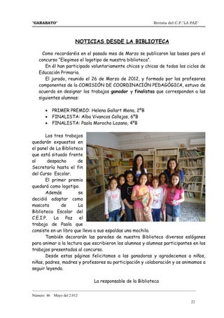 "GARABATO"                                                      Revista del C.P."LA PAZ"




                        NOTICIAS DESDE LA BIBLIOTECA

     Como recordaréis en el pasado mes de Marzo se publicaron las bases para el
   concurso “Elegimos el logotipo de nuestra biblioteca”.
      En él han participado voluntariamente chicos y chicas de todos los ciclos de
   Educación Primaria.
      El jurado, reunido el 26 de Marzo de 2012, y formado por los profesores
   componentes de la COMISIÓN DE COORDINACIÓN PEDAGÓGICA, estuvo de
   acuerdo en designar los trabajos ganador y finalistas que corresponden a las
   siguientes alumnas:

       •    PRIMER PREMIO: Helena Gallart Mena, 2ºB
       •    FINALISTA: Alba Vivancos Callejas, 6ºB
       •    FINALISTA: Paola Morocho Lozano, 4ºB

       Los tres trabajos
quedarán expuestos en
el panel de La Biblioteca
que está situado frente
al       despacho      de
Secretaría hasta el fin
del Curso Escolar.
       El primer premio
quedará como logotipo.
       Además          se
decidió adoptar como
mascota        de      La
Biblioteca Escolar del
C.E.I.P.    La Paz      el
trabajo de Paola que
consiste en un libro que lleva a sus espaldas una mochila.
       También decorarán las paredes de nuestra Biblioteca diversos eslóganes
para animar a la lectura que escribieron los alumnos y alumnas participantes en los
trabajos presentados al concurso.
       Desde estas páginas felicitamos a las ganadoras y agradecemos a niños,
niñas, padres, madres y profesores su participación y colaboración y os animamos a
seguir leyendo.

                                La responsable de la Biblioteca
_______________________________________________________________________________________
Número 46   Mayo del 2.012
                                                                                    22
 