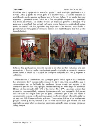 "GARABATO"                                                      Revista del C.P."LA PAZ"
En fútbol sala el equipo alevín masculino quedo 2º en el Municipio, perdiendo con el
Severo Ochoa y perdió la opción para ir al interprovincial. El equipo benjamín de
multideporte quedó segundo perdiendo con el Severo Ochoa. Y en alevín femenino
quedaron 1ª ganado al Severo Ochoa, en la fase interprovincial quedaron 1ª ganando a
San Pedro del Pinatar. En cuartos de final en Espinardo ganaron a Beniaján 3-0 y
pasaron a la semifinal. Esta se jugó en Murcia contra Sangonera, perdiendo el partido
contra un equipo con dos jugadoras muy superiores a las nuestras, pero siendo la
primera vez que han jugado, creemos que en unos años pueden hacerlo muy bien y estar
jugando la final.




Este año hay que hacer una mención especial a las niñas que han realizando una gran
campaña en el deporte escolar, consiguiendo grandes resultados y colocando a nuestro
centro como el Mejor de la Región en Categoría Benjamín en Cross y Jugando al
Atletismo.

También resaltar la Campaña de vela y piragua, que ha tenido lugar en el 3º trimestre.
Los alumnos/as de 5º han realizado piragua y los de 6º vela. Este año debido a que el
Ayuntamiento no ha facilitado los autobuses, hemos tenido que agrupar a los
alumnos/as para realizar vela y piragua en el mismo día y así poder pagar los autobuses.
Hemos ido los miércoles 5B y 6ºB y los viernes 5A y 6ºA. Las cinco sesiones han
trascurrido con normalidad y nuestros alumnos/as un año más han podido disfrutar de
esta actividad sin ningún coste por su parte. Esperemos que el año que viene el
Ayuntamiento coopere con los autobuses, pues con los recortes en educación, cada vez
se hace más difícil hacer cualquier actividad. Tenemos que felicitar a los monitores de
piragua Nordin y Silvia; también a los de vela encabezados por Josema, que han
realizado una gran labor con nuestros alumnos/as, dándoles unas nociones básicas de
vela y piragua.




_______________________________________________________________________________________
Número 46   Mayo del 2.012
                                                                                    24
 