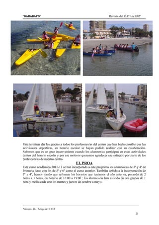 "GARABATO"                                                         Revista del C.P."LA PAZ"




Para terminar dar las gracias a todos los profesores/as del centro que han hecho posible que las
actividades deportivas, en horario escolar se hayan podido realizar con su colaboración.
Sabemos que es un gran inconveniente cuando los alumnos/as participan en estas actividades
dentro del horario escolar y por ese motivos queremos agradecer ese esfuerzo por parte de los
profesores/as de nuestro centro.
                                         EL PROA
Este curso académico 2011-12 se han incorporado a este programa los alumnos/as de 3º y 4º de
Primaria junto con los de 5º y 6º como el curso anterior. También debido a la incorporación de
3º y 4º, hemos tenido que reformar los horarios que teníamos el año anterior, pasando de 2
horas a 3 horas, en horario de 16:00 a 19:00 ; los alumnos/as han asistido en dos grupos de 1
hora y media cada uno los martes y jueves de octubre a mayo.




_______________________________________________________________________________________
Número 46   Mayo del 2.012
                                                                                        25
 