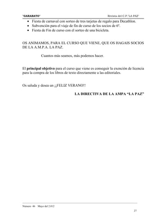 "GARABATO"                                                      Revista del C.P."LA PAZ"

   • Fiesta de carnaval con sorteo de tres tarjetas de regalo para Decathlon.
   • Subvención para el viaje de fin de curso de los socios de 6º.
   • Fiesta de Fin de curso con el sorteo de una bicicleta.


OS ANIMAMOS, PARA EL CURSO QUE VIENE, QUE OS HAGAIS SOCIOS
DE LA A.M.P.A. LA PAZ.

              Cuantos más seamos, más podemos hacer.


El principal objetivo para el curso que viene es conseguir la exención de licencia
para la compra de los libros de texto directamente a las editoriales.


Os saluda y desea un ¡¡FELIZ VERANO!!

                                       LA DIRECTIVA DE LA AMPA “LA PAZ”




_______________________________________________________________________________________
Número 46   Mayo del 2.012
                                                                                    27
 