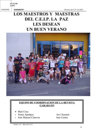 EL
LOS 7
  DÍA
VISITA
LOS
 CHIST FLAN DE
DEL2ºA
DIAS DE
MOLINO
DEES
PRIMERCAFÉ
MEDIO
LA
RESIDEN
A LA
OS
AMBIEN
SEMANA
CIA Y
GRANJ
VISITA
INGREDIE
TE
          "GARABATO"                                                      Revista del C.P."LA PAZ"
CENTRO:1
NTES
          LOS MAESTROS Y MAESTRAS
              DEL C.E.I.P. LA PAZ
                 LES DESEAN
               UN BUEN VERANO




                 EQUIPO DE COORDINACION DE LA REVISTA
                              GARABATO

            • Mari Cruz
            • Nerea Apodaca                                     Jovi Xamaní
            • José Manuel Cánovas                               Inés Castro
          _______________________________________________________________________________________
          Número 46   Mayo del 2.012
                                                                                              28
 