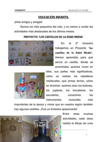 "GARABATO"                                                      Revista del C.P."LA PAZ"



                             EDUCACIÓN INFANTIL
¡Hola amigos y amigas!
       Somos los más pequeños del cole, y os vamos a contar las
actividades más destacadas de los últimos meses.

            PROYECTO “LOS CASTILLOS DE LA EDAD MEDIA”

                                                       En       el      2º       trimestre
                                                trabajamos un Proyecto: “los
                                                castillos de la Edad Media”.
                                                Hemos aprendido para qué
                                                servía un castillo, dónde se
                                                encontraba, quiénes vivían en
                                     ellos, sus partes más significativas,
                                     cómo        se     vestían       los     caballeros
                                     medievales, qué armas tenían, cómo
                                     se divertían, quiénes eran los bufones,
                                     los     juglares,       los     trovadores,           los
                                     escuderos,                conocimos                   los
                                     instrumentos               musicales                 más
importantes de la época y vimos que en nuestra región también
hay algunos castillos. ¡Fue un trimestre apasionante!
                                                         Entre        otras       muchas
                                                         actividades, cada clase
                                                         realizó el dibujo de unos
_______________________________________________________________________________________
Número 46   Mayo del 2.012
                                                                                     3
 