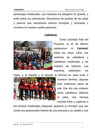"GARABATO"                                                      Revista del C.P."LA PAZ"


personajes medievales. Las maestras los dibujaron en grande, y
entre todos los coloreamos. Decoramos las puertas de las aulas
y parecía que nosotros/as éramos príncipes y princesas y
vivíamos en nuestro castillo particular.


                                      CARNAVAL
                                                           Como actividad final del
                                                  Proyecto, el 24 de febrero
                                                  celebramos            el     Carnaval:
                                                  todos los niños, niñas nos
                                                  vestimos        de     caballeros         y
                                                  caballeras medievales y las
                                                  maestra        de     bufones.          Las
                                                  maestras          elaboraron             los
trajes, y la espada y el escudo la hicimos en casa junto a
                                                      nuestras familias, algunas
                                                      eran auténticas obras de
                                                      arte. Ese día nos vistieron
                                                      como caballeros. Salimos
                                                      al     patio,      nos      hicimos
                                                      muchas fotos y jugamos a
los torneos medievales. Después, apareció un trovador que nos
contó una apasionante historia de una princesa y su castillo y nos



_______________________________________________________________________________________
Número 46   Mayo del 2.012
                                                                                     4
 