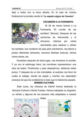 "GARABATO"                                                        Revista del C.P."LA PAZ"


dejó a todos con la boca abierta. En el aula de música
finalizamos la jornada viendo la “La espada mágica de Camelot”.

                                             EXCURSIÓN A LA FUENSANTA
                                                El 26 de marzo fuimos a La
                                         Fuensanta          “El      mundo         de        los
                                         sentidos” (Murcia). Después de las
                                         canciones         de       bienvenida          y     el
                                         almuerzo,          rotamos          por      varias
                                         actividades para explorar y utilizar
los sentidos: nos vendaron los ojos para orientarnos, nos dieron a
probar diferentes alimentos, tocamos distintas texturas, olimos
varios olores, etc.
       Cansados después de tanto jugar, nos tomamos la comida.
Y ya con el estómago lleno, los monitores representaron una
obra de teatro. Finalmente y para despedirnos, bailamos todos
juntos. Y después de un día inolvidable, el autobús nos llevó de
vuelta al colegio, donde los papás y mamás nos esperaban
ansiosos de que les contáramos lo bien que lo habíamos pasado.
                      SEMANA CULTURAL
       Este curso, los niños/as de Infantil hemos dedicado la
Semana Cultural a Gloria Fuertes. Hemos trabajado su biografía,
su retrato y algunas de sus poesías más adaptadas a nuestra
                                         etapa.


_______________________________________________________________________________________
Número 46   Mayo del 2.012
                                                                                       5
 