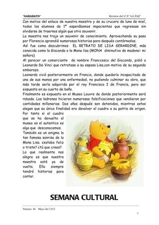 "GARABATO"                                                      Revista del C.P."LA PAZ"

Con motivo del enlace de nuestra maestra y de su crucero de luna de miel,
todos los alumnos de 1ª esperábamos impacientes que regresase sin
olvidarse de traernos algún que otro souvenir.
La maestra nos trajo un souvenir de conocimiento. Aprovechando su paso
por Florencia aprendió numerosas historias para después contárnoslas.
Así fue como descubrimos EL RETRATO DE LISA GERARDINE, más
conocida como la Gioconda o la Mona lisa (MONA diminutivo de madona= mi
señora)
Al parecer un comerciante de nombre Franccesco del Giocondo, pidió a
Leonardo Da Vinci que retratase a su esposa Lisa,con motivo de su segundo
embarazo.
Leonardo vivió posteriormente en Francia, donde quedaría incapacitado de
una de sus manos por una enfermedad, no pudiendo culminar su obra, que
más tarde sería adquirida por el rey Francisco I de Francia, para ser
expuesta en su cuarto de baño.
Finalmente es expuesta en el Museo Louvre de donde posteriormente será
robada. Los ladrones hicieron numerosas falsificaciones que vendieron por
cantidades millonarias. Dos años después son detenidos, mientras estos
alegan que su única finalidad era devolver el cuadro a su patria de origen.
Por tanto si el cuadro
que se ha devuelto al
museo es el autentico es
algo que desconocemos.
También es un enigma la
tan famosa sonrisa de la
Mona Lisa. ¿estaba feliz
o triste? ¿tú que crees?
Lo que realmente nos
alegra es que nuestra
maestra esté ya de
vuelta.    Ella   siempre
tendrá historias para
contar.




                      SEMANA CULTURAL
_______________________________________________________________________________________
Número 46   Mayo del 2.012
                                                                                     7
 