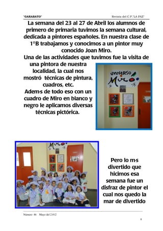 "GARABATO"                                                      Revista del C.P."LA PAZ"

  La semana del 23 al 27 de Abril los alumnos de
 primero de primaria tuvimos la semana cultural,
dedicada a pintores españoles. En nuestra clase de
   1º B trabajamos y conocimos a un pintor muy
                 conocido Joan Miro.
Una de las actividades que tuvimos fue la visita de
   una pintora de nuestra
    localidad, la cual nos
mostró técnicas de pintura,
         cuadros, etc.
Además de todo eso con un
cuadro de Miro en blanco y
negro le aplicamos diversas
      técnicas pictórica.




                                                            Pero lo más
                                                           divertido que
                                                            hicimos esa
                                                          semana fue un
                                                        disfraz de pintor el
                                                         cual nos quedo la
                                                         mar de divertido
_______________________________________________________________________________________
Número 46   Mayo del 2.012
                                                                                     8
 