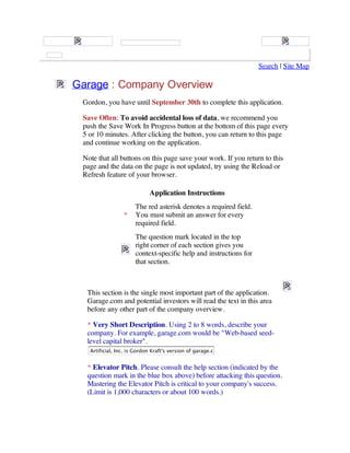 Search | Site Map

Garage : Company Overview
 Gordon, you have until September 30th to complete this application.

 Save Often: To avoid accidental loss of data, we recommend you
 push the Save Work In Progress button at the bottom of this page every
 5 or 10 minutes. After clicking the button, you can return to this page
 and continue working on the application.

 Note that all buttons on this page save your work. If you return to this
 page and the data on the page is not updated, try using the Reload or
 Refresh feature of your browser.

                            Application Instructions
                      The red asterisk denotes a required field.
                 *    You must submit an answer for every
                      required field.
                      The question mark located in the top
                      right corner of each section gives you
                      context-specific help and instructions for
                      that section.



  This section is the single most important part of the application.
  Garage.com and potential investors will read the text in this area
  before any other part of the company overview.

  * Very Short Description. Using 2 to 8 words, describe your
  company. For example, garage.com would be "Web-based seed-
  level capital broker".
   Artificial, Inc. is Gordon Kraft's version of garage.com


  * Elevator Pitch. Please consult the help section (indicated by the
  question mark in the blue box above) before attacking this question.
  Mastering the Elevator Pitch is critical to your company's success.
  (Limit is 1,000 characters or about 100 words.)
 