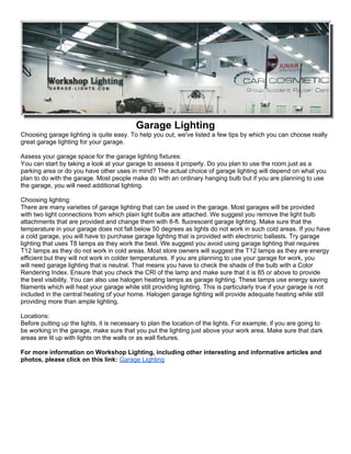 Garage Lighting
Choosing garage lighting is quite easy. To help you out, we've listed a few tips by which you can choose really
great garage lighting for your garage.

Assess your garage space for the garage lighting fixtures:
You can start by taking a look at your garage to assess it properly. Do you plan to use the room just as a
parking area or do you have other uses in mind? The actual choice of garage lighting will depend on what you
plan to do with the garage. Most people make do with an ordinary hanging bulb but if you are planning to use
the garage, you will need additional lighting.

Choosing lighting:
There are many varieties of garage lighting that can be used in the garage. Most garages will be provided
with two light connections from which plain light bulbs are attached. We suggest you remove the light bulb
attachments that are provided and change them with 8-ft. fluorescent garage lighting. Make sure that the
temperature in your garage does not fall below 50 degrees as lights do not work in such cold areas. If you have
a cold garage, you will have to purchase garage lighting that is provided with electronic ballasts. Try garage
lighting that uses T8 lamps as they work the best. We suggest you avoid using garage lighting that requires
T12 lamps as they do not work in cold areas. Most store owners will suggest the T12 lamps as they are energy
efficient but they will not work in colder temperatures. If you are planning to use your garage for work, you
will need garage lighting that is neutral. That means you have to check the shade of the bulb with a Color
Rendering Index. Ensure that you check the CRI of the lamp and make sure that it is 85 or above to provide
the best visibility. You can also use halogen heating lamps as garage lighting. These lamps use energy saving
filaments which will heat your garage while still providing lighting. This is particularly true if your garage is not
included in the central heating of your home. Halogen garage lighting will provide adequate heating while still
providing more than ample lighting.

Locations:
Before putting up the lights, it is necessary to plan the location of the lights. For example, if you are going to
be working in the garage, make sure that you put the lighting just above your work area. Make sure that dark
areas are lit up with lights on the walls or as wall fixtures.

For more information on Workshop Lighting, including other interesting and informative articles and
photos, please click on this link: Garage Lighting
 