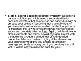 Slide 5. Secret Sauce/Intellectual Property.  Depending on your solution, you might need a separate slide to convince investors that no one else can easily duplicate or surpass your solution (assuming that’s actually true.) If you are in a business sector in which intellectual property is important, this is where you drill down into your secret sauce and proprietary technology. Again, boil this down to simple elements and terms, devoid of jargon. Do not walk the audience through a guided tour of your detailed product architecture. Instead, highlight the elements of your technology that give you unique potential for leverage and scale as you grow. If you do slides 4 and 5 well, it will be easy to make the case for your...  