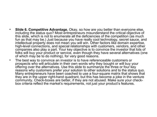 Slide 6. Competitive Advantage.  Okay, so how are you better than everyone else, including the status quo? Most entrepreneurs misunderstand the critical objective of this slide, which is not to enumerate all the deficiencies of the competition (as much fun as that may be.) Just because you have really cool technology, secret sauce, and intellectual property does not mean you will win. Other factors like domain expertise, high-level connections, and special relationships with customers, vendors, and other companies also play a part. Your key objective is to convince the investor that lots of folks will buy your product or service, even though they have several alternatives (one of which may be to do nothing), for very good reasons.  The best way to convince an investor is to have referenceable customers or prospects who will articulate in their own words why they bought or will buy your offering over the alternatives. Use this slide to summarize the three or four key reasons why customers prefer your solution to other solutions and to the status quo. Many entrepreneurs have been coached to use a four-square matrix that shows that they are in the upper right-hand quadrant, but this has become a joke in the venture community. Check-boxes are better, if they are not abused. Make sure your check-box criteria reflect the market’s requirements, not just your product’s features. 