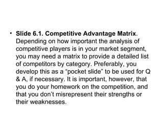 Slide 6.1. Competitive Advantage Matrix . Depending on how important the analysis of competitive players is in your market segment, you may need a matrix to provide a detailed list of competitors by category. Preferably, you develop this as a “pocket slide” to be used for Q & A, if necessary. It is important, however, that you do your homework on the competition, and that you don’t misrepresent their strengths or their weaknesses.  