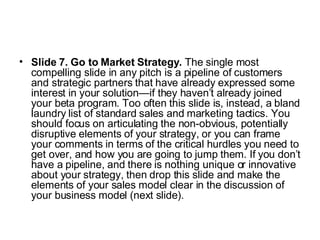 Slide 7. Go to Market Strategy.  The single most compelling slide in any pitch is a pipeline of customers and strategic partners that have already expressed some interest in your solution—if they haven’t already joined your beta program. Too often this slide is, instead, a bland laundry list of standard sales and marketing tactics. You should focus on articulating the non-obvious, potentially disruptive elements of your strategy, or you can frame your comments in terms of the critical hurdles you need to get over, and how you are going to jump them. If you don’t have a pipeline, and there is nothing unique or innovative about your strategy, then drop this slide and make the elements of your sales model clear in the discussion of your business model (next slide).  
