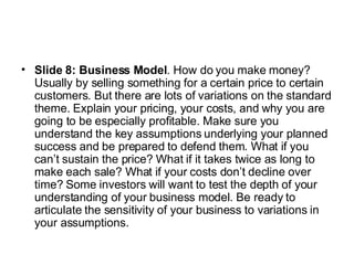 Slide 8: Business Model . How do you make money? Usually by selling something for a certain price to certain customers. But there are lots of variations on the standard theme. Explain your pricing, your costs, and why you are going to be especially profitable. Make sure you understand the key assumptions underlying your planned success and be prepared to defend them. What if you can’t sustain the price? What if it takes twice as long to make each sale? What if your costs don’t decline over time? Some investors will want to test the depth of your understanding of your business model. Be ready to articulate the sensitivity of your business to variations in your assumptions.  