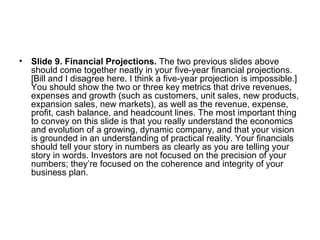 Slide 9. Financial Projections.  The two previous slides above should come together neatly in your five-year financial projections. [Bill and I disagree here. I think a five-year projection is impossible.] You should show the two or three key metrics that drive revenues, expenses and growth (such as customers, unit sales, new products, expansion sales, new markets), as well as the revenue, expense, profit, cash balance, and headcount lines. The most important thing to convey on this slide is that you really understand the economics and evolution of a growing, dynamic company, and that your vision is grounded in an understanding of practical reality. Your financials should tell your story in numbers as clearly as you are telling your story in words. Investors are not focused on the precision of your numbers; they’re focused on the coherence and integrity of your business plan.  