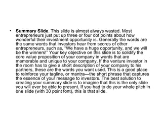 Summary Slide . This slide is almost always wasted. Most entrepreneurs just put up three or four dot points about how wonderful their investment opportunity is. Generally the words are the same words that investors hear from scores of other entrepreneurs, such as, “We have a huge opportunity, and we will be the winners!” Your key objective on this slide is to solidify the core value proposition of your company in words that are memorable and unique to your company. If the venture investor in the room has to give a short description of your company to his partners, these are the words you want used. This is a good place to reinforce your tagline, or mantra—the short phrase that captures the essence of your message to investors. The best solution to creating your summary slide is to imagine that this is the only slide you will ever be able to present. If you had to do your whole pitch in one slide (with 30 point font), this is that slide.  