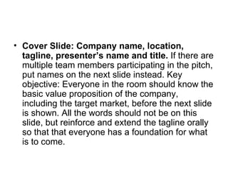 Cover Slide: Company name, location, tagline, presenter’s name and title.  If there are multiple team members participating in the pitch, put names on the next slide instead. Key objective: Everyone in the room should know the basic value proposition of the company, including the target market, before the next slide is shown. All the words should not be on this slide, but reinforce and extend the tagline orally so that that everyone has a foundation for what is to come.  
