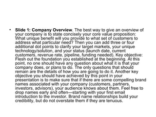 Slide 1: Company Overview . The best way to give an overview of your company is to state concisely your core value proposition: What unique benefit will you provide to what set of customers to address what particular need? Then you can add three or four additional dot points to clarify your target markets, your unique technology/solution, and your status (launch date, current customers, revenue rate, pipeline, funding needed). Key objective: Flesh out the foundation you established at the beginning. At this point, no one should have any question about what it is that your company does, or plans to do. The only questions that should remain are the details of how you are going to do it. Another key objective you should have achieved by this point in your presentation is to make sure that if there are some compelling brand names associated with your company (customers, partners, investors, advisors), your audience knows about them. Feel free to drop names early and often—starting with your first email introduction to the investor. Brand name relationships build your credibility, but do not overstate them if they are tenuous.  