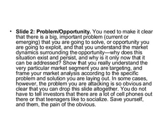 Slide 2: Problem/Opportunity.  You need to make it clear that there is a big, important problem (current or emerging) that you are going to solve, or opportunity you are going to exploit, and that you understand the market dynamics surrounding the opportunity—why does this situation exist and persist, and why is it only now that it can be addressed? Show that you really understand the very particular market segment you are targeting, and frame your market analysis according to the specific problem and solution you are laying out. In some cases, however, the problem you are attacking is so obvious and clear that you can drop this slide altogether. You do not have to tell investors that there are a lot of cell phones out there or that teenagers like to socialize. Save yourself, and them, the pain of the obvious.  
