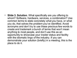 Slide 3. Solution . What specifically are you offering to whom? Software, hardware, services, a combination? Use common terms to state concretely what you have, or what you do, that solves the problem you’ve identified. Avoid acronyms and don’t try to use these precious few words to create and trademark a bunch of terms that won’t mean anything to most people, and don’t use this as an opportunity to showcase your insider status and facility with the idiomatic lingo of the industry. If you can demonstrate your solution (briefly) in a meeting, this is the place to do it.  