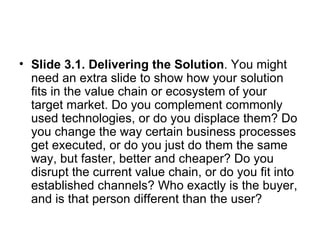 Slide 3.1. Delivering the Solution . You might need an extra slide to show how your solution fits in the value chain or ecosystem of your target market. Do you complement commonly used technologies, or do you displace them? Do you change the way certain business processes get executed, or do you just do them the same way, but faster, better and cheaper? Do you disrupt the current value chain, or do you fit into established channels? Who exactly is the buyer, and is that person different than the user?  
