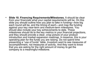 <ul><li>Slide 10. Financing Requirements/Milestones.  It should be clear from your financials what your capital requiremen...