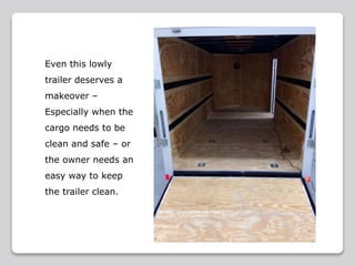 Even this lowly
trailer deserves a
makeover –
Especially when the
cargo needs to be
clean and safe – or
the owner needs an
easy way to keep
the trailer clean.
 