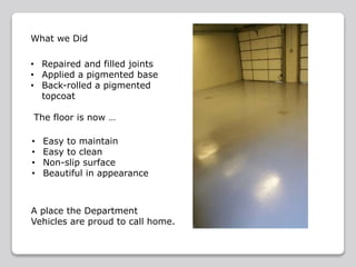 • Easy to maintain
• Easy to clean
• Non-slip surface
• Beautiful in appearance
• Repaired and filled joints
• Applied a pigmented base
• Back-rolled a pigmented
topcoat
The floor is now …
What we Did
A place the Department
Vehicles are proud to call home.
 