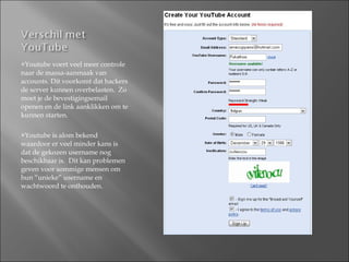 Youtube voert veel meer controle naar de massa-aanmaak van accounts. Dit voorkomt dat hackers de server kunnen overbelasten.  Zo moet je de bevestigingsemail openen en de link aanklikken om te kunnen starten.  Youtube is alom bekend waardoor er veel minder kans is dat de gekozen username nog beschikbaar is.  Dit kan problemen geven voor sommige mensen om hun “unieke” username en wachtwoord te onthouden. 