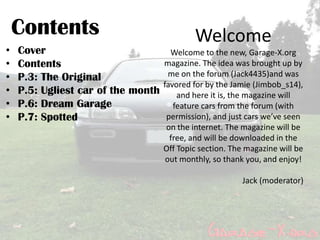 Contents                                  Welcome
•   Cover                          Welcome to the new, Garage-X.org
•   Contents                     magazine. The idea was brought up by
•   P.3: The Original             me on the forum (Jack4435)and was
                                 favored for by the Jamie (Jimbob_s14),
•   P.5: Ugliest car of the month and here it is, the magazine will
•   P.6: Dream Garage               feature cars from the forum (with
•   P.7: Spotted                  permission), and just cars we’ve seen
                                      on the internet. The magazine will be
                                       free, and will be downloaded in the
                                      Off Topic section. The magazine will be
                                      out monthly, so thank you, and enjoy!

                                                            Jack (moderator)
 