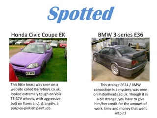 Spotted
Honda Civic Coupe EK                 BMW 3-series E36




This little beast was seen on a        This strange ER34 / BMW
website called Barryboys.co.uk,    concoction is a mystery, was seen
looked extremely tough on Volk     on Pistonheads.co.uk. Though it is
TE-37V wheels, with aggressive       a bit strange ,you have to give
bolt on flares and, strangely, a   him/her credit for the amount of
purpley-pinkish paint job.         work, time and money that went
                                                 into it!
 