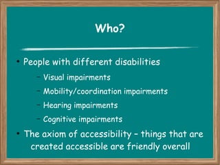 Who? 
● People with different disabilities 
– Visual impairments 
– Mobility/coordination impairments 
– Hearing impairments 
– Cognitive impairments 
● The axiom of accessibility – things that are 
created accessible are friendly overall 
 