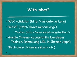 With what? 
● W3C validator (http://validator.w3.org) 
● WAVE (http://wave.webaim.org/) 
– Toolbar (http://wave.webaim.org/toolbar/) 
● Google Chrome Accessibility Developer 
Tools (A Damn Long URL in Chrome Apps) 
● Text-based browsers (Lynx etc) 
● ... 
 