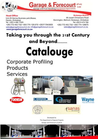 Catalouge
Corporate Profiling
Products
Services
Taking you through the 21st Century
and Beyond.........
Head Office
Unit 29 Harrow Business park,Msasa,
Harare, Zimbabwe
Tel: +263 4 486 776/9
+263 772 452 732/ +263 774 128 675/ +263717843809
sales@garageforecourt.co.zw, info@garageforecourt.co.zw
www.garageforecourt.co.zw
Bulawayo Branch
69 Josiah Chinamano Road
Donnington, Belmont, Bulawayo, Zimbabwe
Tel:+263 9 474 768
+263 772 452 732/ +263 774 128675
sales@garageforecourt.co.zw,
Developed by
The Department of Special Projects
Garage and Forecourt (C)2019
 