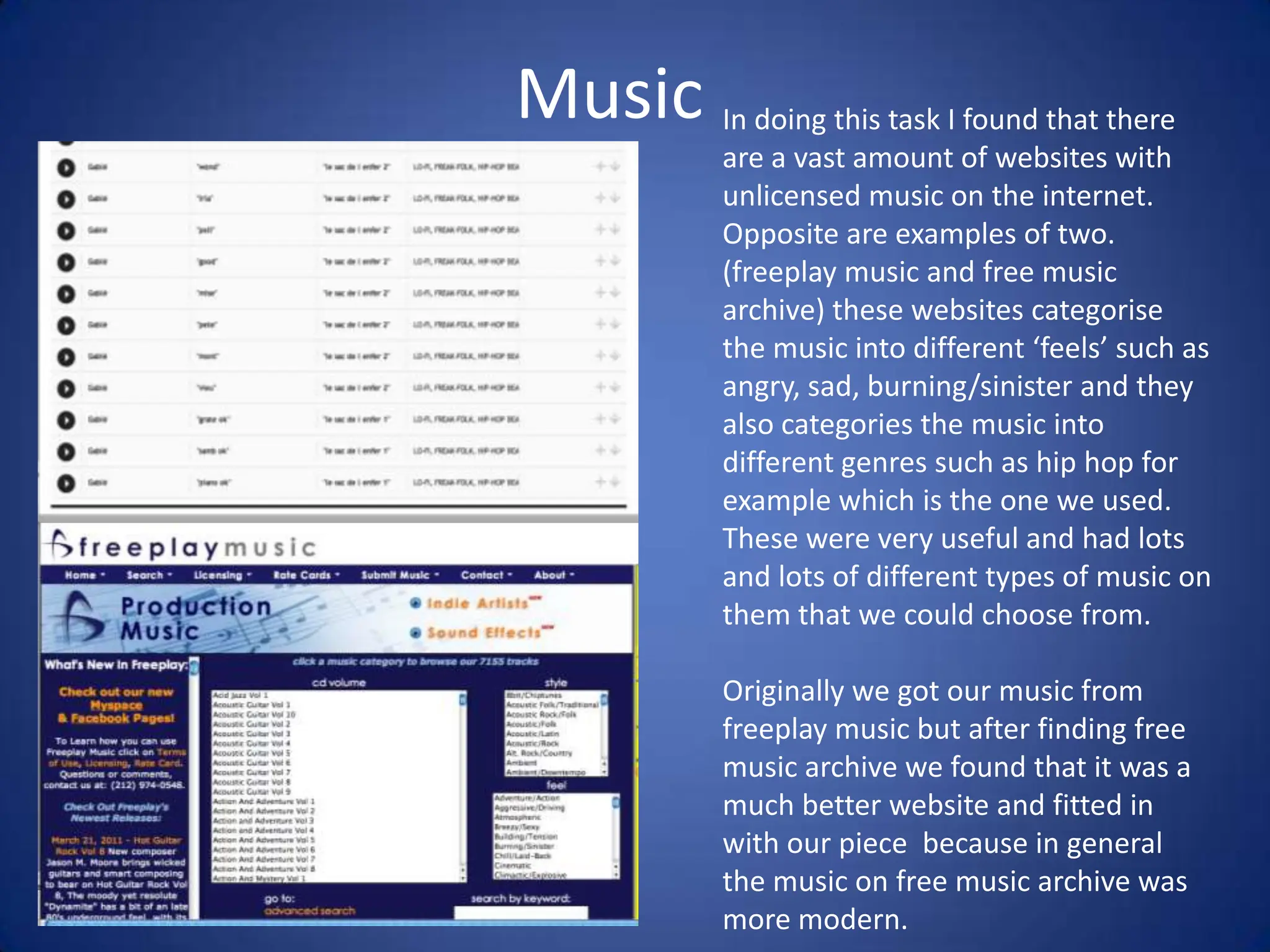 MusicIn doing this task I found that there are a vast amount of websites with unlicensed music on the internet. Opposite are examples of two. (freeplay music and free music archive) these websites categorise the music into different ‘feels’ such as angry, sad, burning/sinister and they also categories the music into different genres such as hip hop for example which is the one we used.  These were very useful and had lots and lots of different types of music on them that we could choose from.Originally we got our music from freeplay music but after finding free music archive we found that it was a much better website and fitted in with our piece  because in general the music on free music archive was more modern. 
