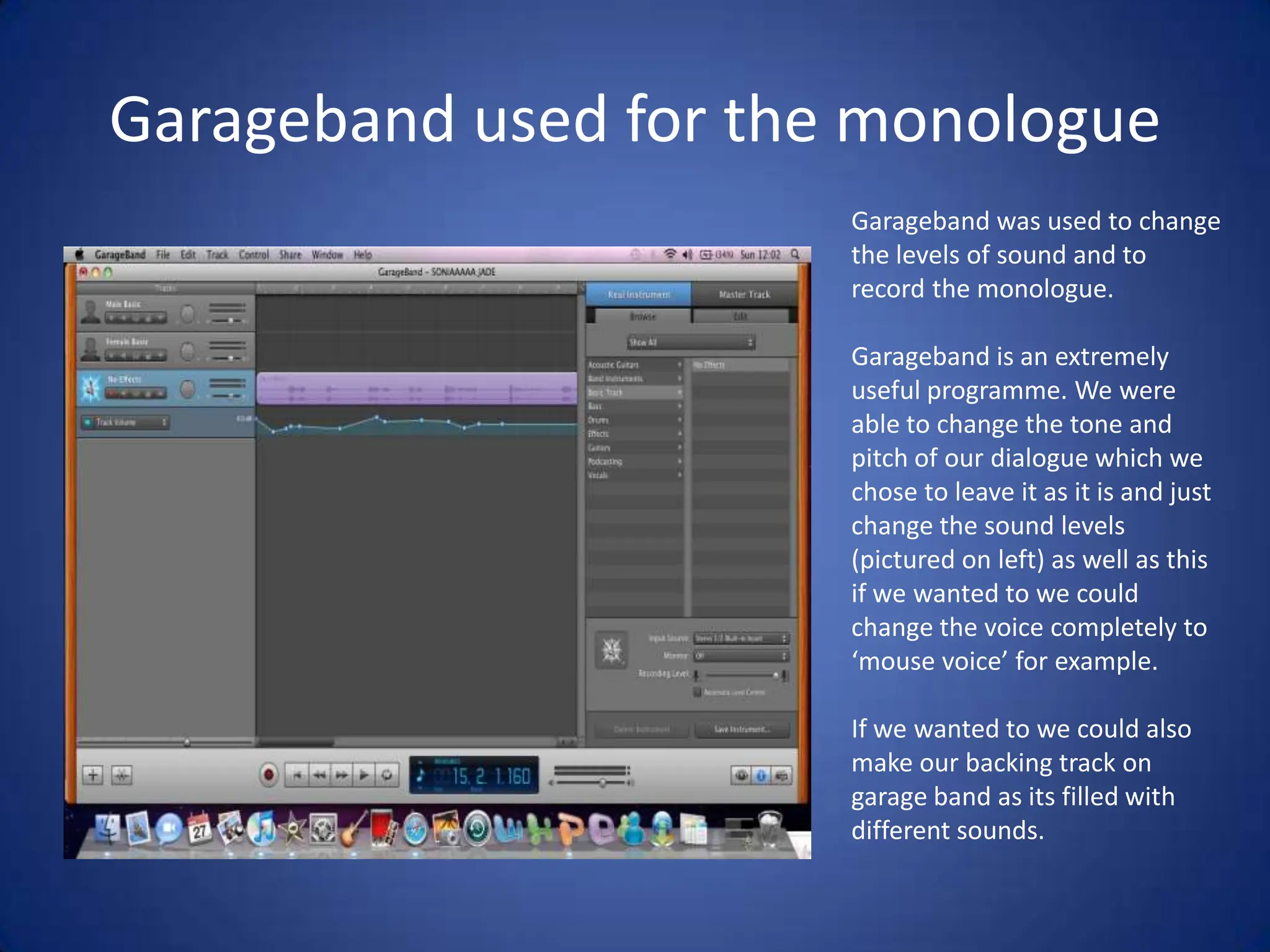 Garageband used for the monologueGarageband was used to change the levels of sound and to record the monologue. Garageband is an extremely useful programme. We were able to change the tone and pitch of our dialogue which we chose to leave it as it is and just change the sound levels (pictured on left) as well as this if we wanted to we could change the voice completely to ‘mouse voice’ for example. If we wanted to we could also make our backing track on garage band as its filled with different sounds.