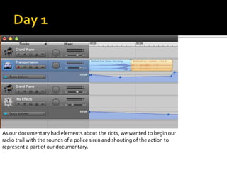 As our documentary had elements about the riots, we wanted to begin our
radio trail with the sounds of a police siren and shouting of the action to
represent a part of our documentary.
 