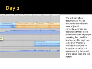 The last part of our
documentary was to
ensure our sound levels
were adjusted
correctly, we made our
background track levels
lower when we had people
speaking, but hired the
levels as well to begin our
radio trail. We slowly
inclined the volume to
bring the sound in, not
over powering the sound
of the police siren and the
rioters.
 