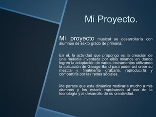 Mi Proyecto.
Mi proyecto musical se desarrollaría con
alumnos de sexto grado de primaria.
En él, la actividad que propongo es la creación de
una melodía inventada por ellos mismos en donde
logren la adaptación de varios instrumentos utilizando
la aplicación de Garage Band para poder así crear su
mezcla y finalmente grabarla, reproducirla y
compartirla por las redes sociales.
Me parece que esta dinámica motivaría mucho a mis
alumnos y los estará impulsando al uso de la
tecnología y al desarrollo de su creatividad.
 
