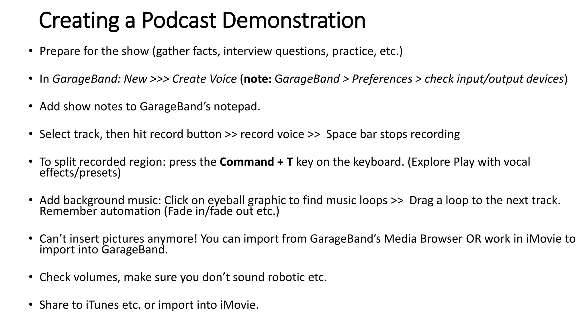 Creating a Podcast Demonstration
• Prepare for the show (gather facts, interview questions, practice, etc.)
• In GarageBand: New >>> Create Voice (note: GarageBand > Preferences > check input/output devices)
• Add show notes to GarageBand’s notepad.
• Select track, then hit record button >> record voice >> Space bar stops recording
• To split recorded region: press the Command + T key on the keyboard. (Explore Play with vocal
effects/presets)
• Add background music: Click on eyeball graphic to find music loops >> Drag a loop to the next track.
Remember automation (Fade in/fade out etc.)
• Can’t insert pictures anymore! You can import from GarageBand’s Media Browser OR work in iMovie to
import into GarageBand.
• Check volumes, make sure you don’t sound robotic etc.
• Share to iTunes etc. or import into iMovie.
 