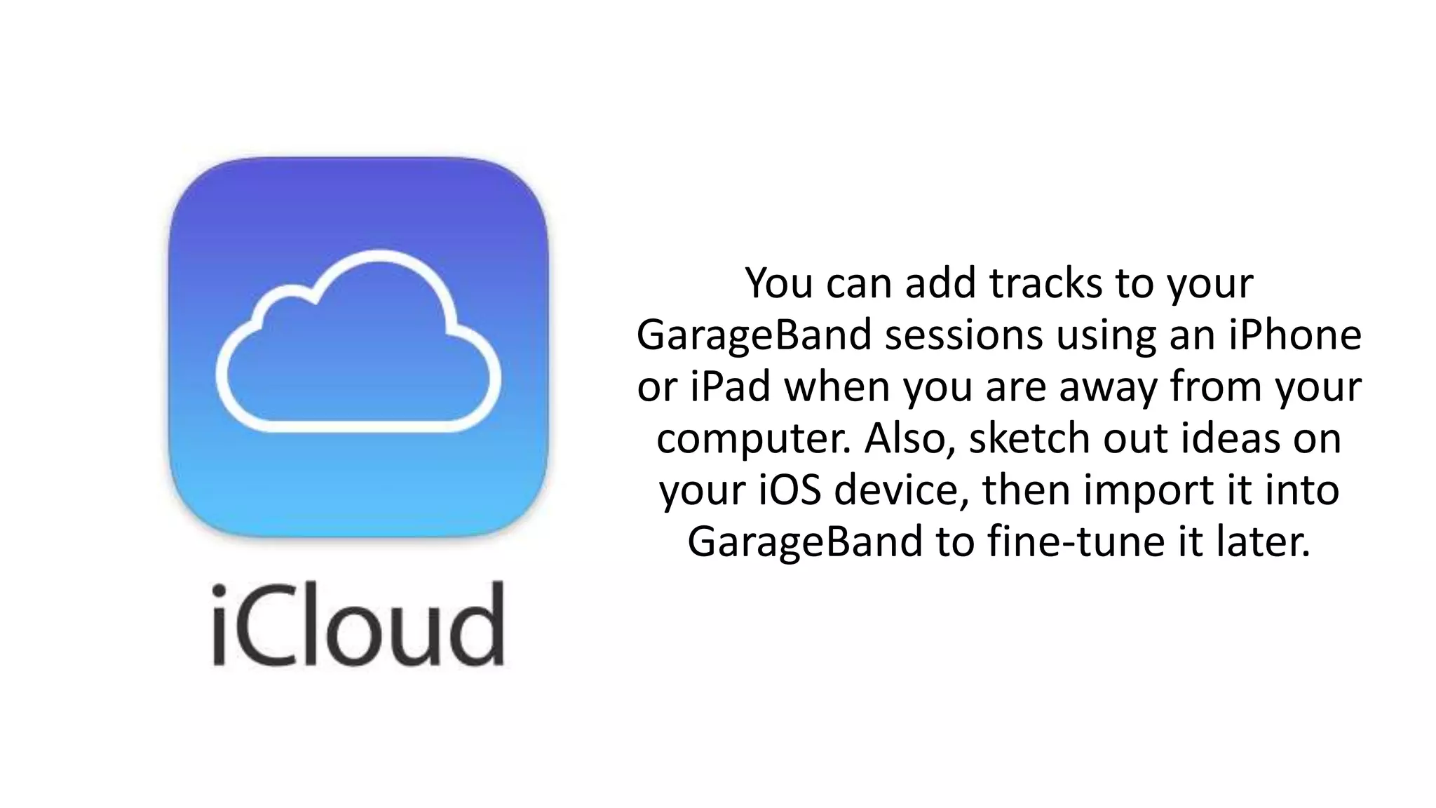 You can add tracks to your
GarageBand sessions using an iPhone
or iPad when you are away from your
computer. Also, sketch out ideas on
your iOS device, then import it into
GarageBand to fine-tune it later.
 