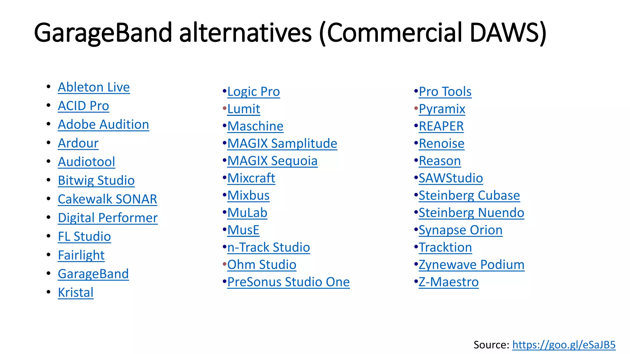 GarageBand alternatives (Commercial DAWS)
• Ableton Live
• ACID Pro
• Adobe Audition
• Ardour
• Audiotool
• Bitwig Studio
• Cakewalk SONAR
• Digital Performer
• FL Studio
• Fairlight
• GarageBand
• Kristal
•Logic Pro
•Lumit
•Maschine
•MAGIX Samplitude
•MAGIX Sequoia
•Mixcraft
•Mixbus
•MuLab
•MusE
•n-Track Studio
•Ohm Studio
•PreSonus Studio One
•Pro Tools
•Pyramix
•REAPER
•Renoise
•Reason
•SAWStudio
•Steinberg Cubase
•Steinberg Nuendo
•Synapse Orion
•Tracktion
•Zynewave Podium
•Z-Maestro
Source: https://goo.gl/eSaJB5
 