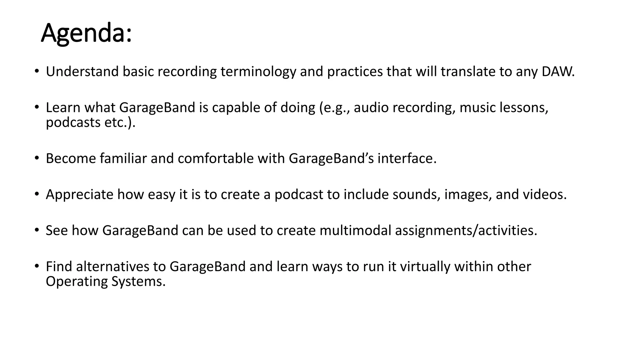 Agenda:
• Understand basic recording terminology and practices that will translate to any DAW.
• Learn what GarageBand is capable of doing (e.g., audio recording, music lessons,
podcasts etc.).
• Become familiar and comfortable with GarageBand’s interface.
• Appreciate how easy it is to create a podcast to include sounds, images, and videos.
• See how GarageBand can be used to create multimodal assignments/activities.
• Find alternatives to GarageBand and learn ways to run it virtually within other
Operating Systems.
 