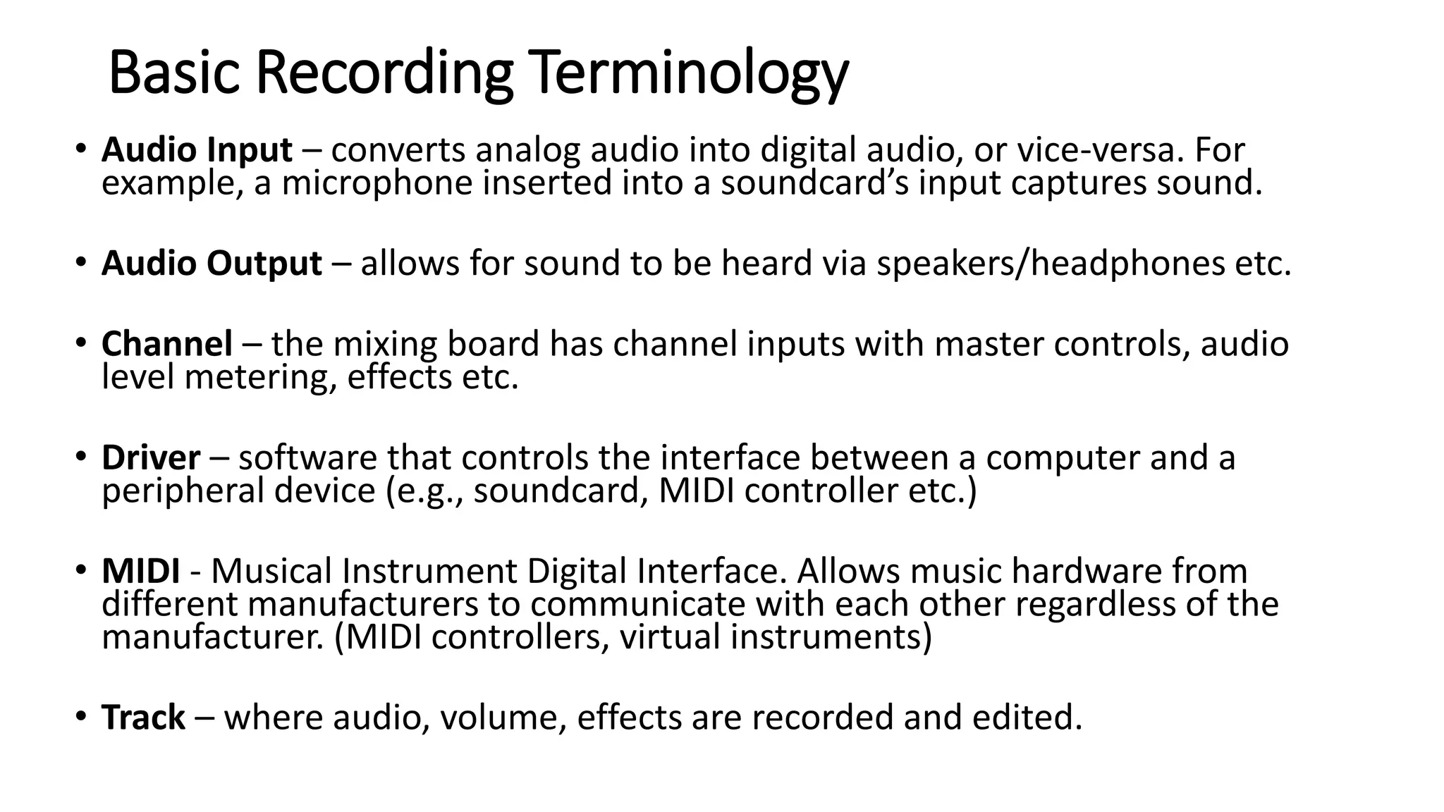 Basic Recording Terminology
• Audio Input – converts analog audio into digital audio, or vice-versa. For
example, a microphone inserted into a soundcard’s input captures sound.
• Audio Output – allows for sound to be heard via speakers/headphones etc.
• Channel – the mixing board has channel inputs with master controls, audio
level metering, effects etc.
• Driver – software that controls the interface between a computer and a
peripheral device (e.g., soundcard, MIDI controller etc.)
• MIDI - Musical Instrument Digital Interface. Allows music hardware from
different manufacturers to communicate with each other regardless of the
manufacturer. (MIDI controllers, virtual instruments)
• Track – where audio, volume, effects are recorded and edited.
 