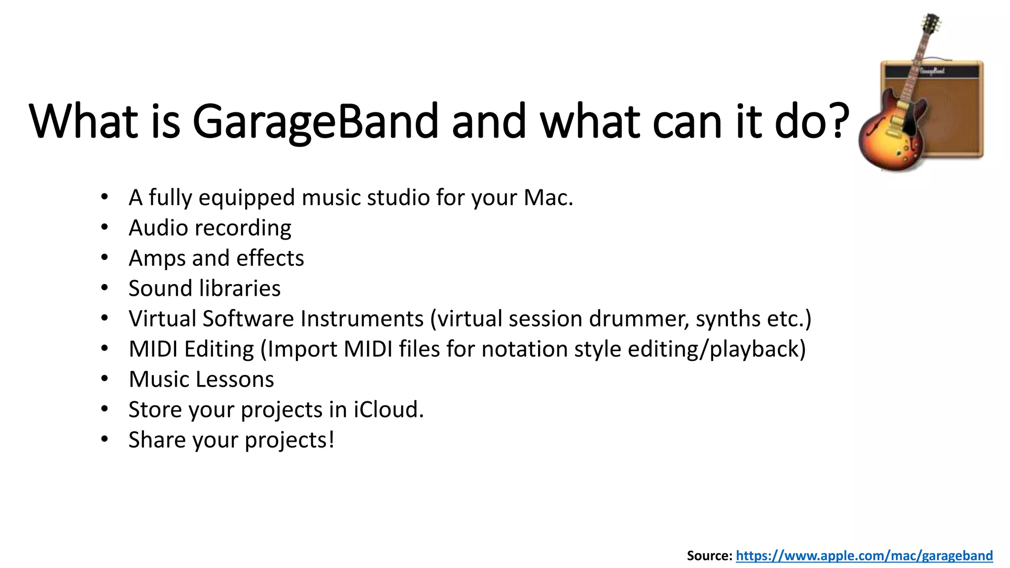 What is GarageBand and what can it do?
• A fully equipped music studio for your Mac.
• Audio recording
• Amps and effects
• Sound libraries
• Virtual Software Instruments (virtual session drummer, synths etc.)
• MIDI Editing (Import MIDI files for notation style editing/playback)
• Music Lessons
• Store your projects in iCloud.
• Share your projects!
Source: https://www.apple.com/mac/garageband
 