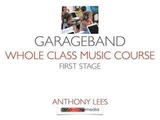 GARAGEBAND
WHOLE CLASS MUSIC COURSE
        FIRST STAGE



       ANTHONY LEES
 